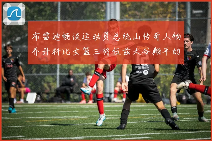 布雷迪畅谈运动员总统山传奇人物乔丹科比女篮三将伍兹大谷翔平的伟大成就
